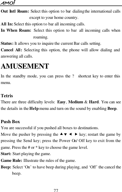  77  Out  Intl Roam:  Select this option to bar dialing the international calls except to your home country. All In: Select this option to bar all incoming calls. In When Roam:  Select this option to bar  all incoming calls when roaming. Status: It allows you to inquire the current Bar calls setting. Cancel  All:  Selecting this option, the phone will allow dialing and answering all calls. AMUSEMENT In  the standby mode, you can press the ? shortcut key to enter this menu.  Tetris There are three difficulty levels:  Easy,  Medium &amp; Hard.  You can see the details in the Help menu and turn on the sound by enabling Beep.  Push Box   You are successful if you pushed all boxes to destinations. Move the pusher by pressing the &bull;&sbquo; &fnof; &bdquo; key; restart the game by pressing the Send key; press the Power On/ Off key to exit from the game. Press the # or * key to choose the game level.   Start: Start playing the game. Game Rule: Illustrate the rules of the game.   Beep: Select &lsquo;On&rsquo; to have beep during playing, and &lsquo;Off&rsquo; the cancel the beep.  