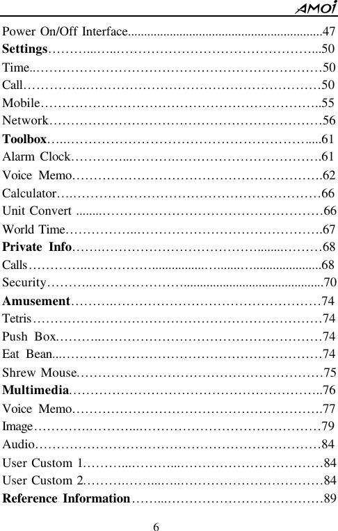        6                          Power On/Off Interface............................................................47 Settings&hellip;&hellip;&hellip;...&hellip; ..&hellip;&hellip;&hellip;&hellip;&hellip;&hellip;&hellip;&hellip;&hellip;&hellip;&hellip;&hellip;&hellip;&hellip;&hellip;...50 Time..&hellip;&hellip;&hellip;&hellip;&hellip;&hellip;&hellip;&hellip;&hellip;&hellip;&hellip;&hellip;&hellip;&hellip;&hellip;&hellip;&hellip;&hellip;&hellip;&hellip;&hellip;&hellip;50 Call&hellip;&hellip;&hellip;&hellip;...&hellip;&hellip;&hellip;&hellip;&hellip;&hellip;&hellip;&hellip;&hellip;&hellip;&hellip;&hellip;&hellip;&hellip;&hellip;&hellip;&hellip;&hellip;50 Mobile&hellip;&hellip;&hellip;&hellip;&hellip;&hellip;&hellip;&hellip;&hellip;&hellip;&hellip;&hellip;&hellip;&hellip;&hellip;&hellip;&hellip;&hellip;&hellip;&hellip;&hellip;..55 Network&hellip;&hellip;&hellip;&hellip;&hellip;&hellip;&hellip;&hellip;&hellip;&hellip;&hellip;&hellip;&hellip;&hellip;&hellip;&hellip;&hellip;&hellip;&hellip;&hellip;&hellip;56 Toolbox&hellip;...&hellip;&hellip;&hellip;&hellip;&hellip;&hellip;&hellip;&hellip;&hellip;&hellip;&hellip;&hellip;&hellip;&hellip;&hellip;&hellip;&hellip;&hellip;....61 Alarm Clock&hellip;&hellip;&hellip;&hellip;...&hellip;&hellip;&hellip;.&hellip;&hellip;&hellip;&hellip;&hellip;&hellip;&hellip;&hellip;&hellip;&hellip;&hellip;.61 Voice Memo&hellip;&hellip;&hellip;&hellip;&hellip;&hellip;&hellip;&hellip;&hellip;&hellip;&hellip;&hellip;&hellip;&hellip;&hellip;&hellip;&hellip;&hellip;&hellip;.62 Calculator&hellip; .&hellip;&hellip;&hellip;&hellip;&hellip;&hellip;&hellip;&hellip;&hellip;&hellip;&hellip;&hellip;&hellip;&hellip;&hellip;&hellip;&hellip;&hellip;&hellip;66 Unit Convert ........&hellip;&hellip;&hellip;&hellip;&hellip;&hellip;&hellip;&hellip;&hellip;&hellip;&hellip;&hellip;&hellip;&hellip;&hellip;&hellip;&hellip;66 World Time&hellip;&hellip;&hellip;&hellip;&hellip;..&hellip;&hellip;&hellip;&hellip;&hellip;&hellip;&hellip;&hellip;&hellip;&hellip;&hellip;&hellip;&hellip;&hellip;.67 Private Info&hellip;&hellip;.&hellip;&hellip;&hellip;&hellip;&hellip;&hellip;&hellip;&hellip;&hellip;&hellip;&hellip;&hellip;........&hellip;&hellip;&hellip;68 Calls&hellip;&hellip;&hellip;&hellip;..&hellip;&hellip;&hellip;&hellip;&hellip;................&hellip; .......&hellip; .....................68 Security&hellip;&hellip;&hellip;..&hellip;&hellip;&hellip;&hellip;&hellip;&hellip;&hellip;...........................................70 Amusement&hellip;&hellip;&hellip;.&hellip;&hellip;&hellip;&hellip;&hellip;&hellip;&hellip;&hellip;&hellip;&hellip;&hellip;&hellip;&hellip;&hellip;&hellip;&hellip;74 Tetris&hellip;&hellip;&hellip;&hellip;&hellip;.&hellip;&hellip;&hellip;&hellip;&hellip;&hellip;&hellip;&hellip;&hellip;&hellip;&hellip;&hellip;&hellip;&hellip;&hellip;&hellip;&hellip;74 Push Box&hellip;&hellip;&hellip;..&hellip;&hellip;&hellip;&hellip;&hellip;&hellip;&hellip;&hellip;&hellip;&hellip;&hellip;&hellip;&hellip;&hellip;&hellip;&hellip;&hellip;74 Eat Bean...&hellip;&hellip;&hellip;&hellip;&hellip;&hellip;&hellip;&hellip;&hellip;&hellip;&hellip;&hellip;&hellip;&hellip;&hellip;&hellip;&hellip;&hellip;&hellip;&hellip;74 Shrew Mouse&hellip;&hellip;&hellip;&hellip;&hellip;&hellip;&hellip;&hellip;&hellip;&hellip;&hellip;&hellip;&hellip;&hellip;&hellip;&hellip;&hellip;&hellip;&hellip;75 Multimedia&hellip;&hellip;&hellip;&hellip;&hellip;&hellip;&hellip;&hellip;&hellip;&hellip;&hellip;&hellip;&hellip;&hellip;&hellip;&hellip;&hellip;&hellip;&hellip;..76 Voice Memo&hellip;&hellip;&hellip;&hellip;&hellip;&hellip;&hellip;&hellip;&hellip;&hellip;&hellip;&hellip;&hellip;&hellip;&hellip;&hellip;&hellip;&hellip;&hellip;.77 Image&hellip;&hellip;&hellip;&hellip;.&hellip;&hellip;&hellip;...&hellip;&hellip;&hellip;&hellip;&hellip;&hellip;&hellip;&hellip;&hellip;&hellip;&hellip;&hellip;&hellip;&hellip;79 Audio&hellip;&hellip;&hellip;&hellip;&hellip;&hellip;&hellip;&hellip;&hellip;&hellip;&hellip;&hellip;&hellip;&hellip;&hellip;&hellip;&hellip;&hellip;&hellip;&hellip;&hellip;&hellip;84 User Custom 1&hellip;&hellip;&hellip;...&hellip;&hellip;&hellip;...&hellip;&hellip;&hellip;&hellip;&hellip;&hellip;&hellip;&hellip;&hellip;&hellip;&hellip;84 User Custom 2&hellip;&hellip;&hellip;.&hellip;&hellip;...&hellip; ..&hellip;&hellip;&hellip;&hellip;&hellip;&hellip;&hellip;&hellip;&hellip;&hellip;&hellip;84 Reference Information&hellip;&hellip;...&hellip;&hellip;&hellip;&hellip;&hellip;&hellip;&hellip;&hellip;&hellip;&hellip;&hellip;&hellip;89 