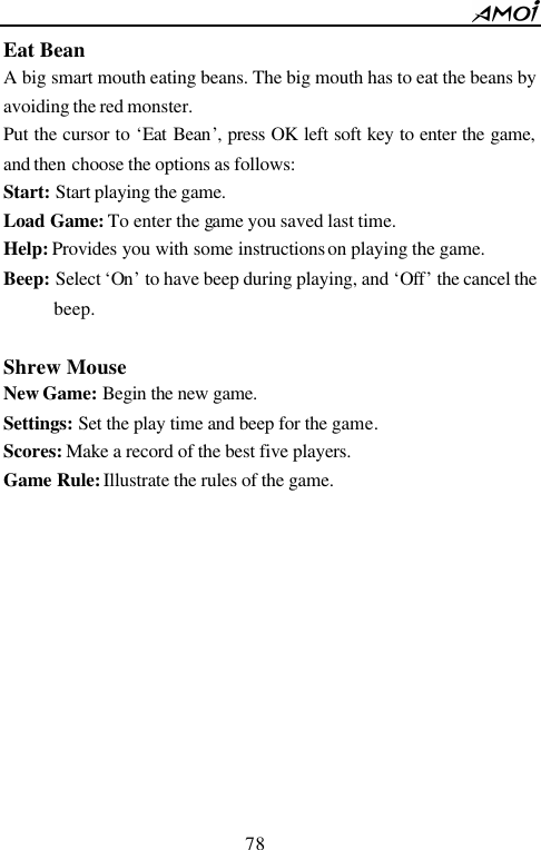        78                          Eat Bean A big smart mouth eating beans. The big mouth has to eat the beans by avoiding the red monster.   Put the cursor to &lsquo;Eat Bean&rsquo;, press OK left soft key to enter the game, and then choose the options as follows: Start: Start playing the game. Load Game: To enter the game you saved last time. Help: Provides you with some instructions on playing the game. Beep: Select &lsquo;On&rsquo; to have beep during playing, and &lsquo;Off&rsquo; the cancel the beep.  Shrew Mouse New Game: Begin the new game. Settings: Set the play time and beep for the game. Scores: Make a record of the best five players. Game Rule: Illustrate the rules of the game.        