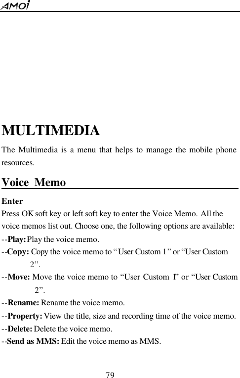  79      MULTIMEDIA The Multimedia is a menu that helps to manage the mobile phone resources. Voice Memo                                      Enter Press OK soft key or left soft key to enter the Voice Memo. All the voice memos list out. Choose one, the following options are available: --Play: Play the voice memo. --Copy: Copy the voice memo to &ldquo;User Custom 1&rdquo; or &ldquo;User Custom 2&rdquo;. --Move: Move the voice memo to &ldquo;User Custom 1&rdquo; or &ldquo;User Custom 2&rdquo;. --Rename: Rename the voice memo. --Property: View the title, size and recording time of the voice memo. --Delete: Delete the voice memo. --Send as MMS: Edit the voice memo as MMS.  