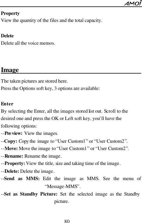        80                          Property View the quantity of the files and the total capacity.  Delete Delete all the voice memos.   Image                                         The taken pictures are stored here.   Press the Options soft key, 3 options are available:  Enter By selecting the Enter, all the images stored list out. Scroll to the desired one and press the OK or Left soft key, you&rsquo;ll have the following options: --Pre view: View the images. --Copy: Copy the image to &ldquo;User Custom1&rdquo; or &ldquo;User Custom2&rdquo;. --Move: Move the image to &ldquo;User Custom1&rdquo; or &ldquo;User Custom2&rdquo;. --Rename: Rename the image. --Property: View the title, size and taking time of the image. --Delete: Delete the image. --Send as MMS: Edit the image as MMS. See the menu of &ldquo;Message-MMS&rdquo;. --Set as Standby Picture: Set the selected image as the Standby picture.  