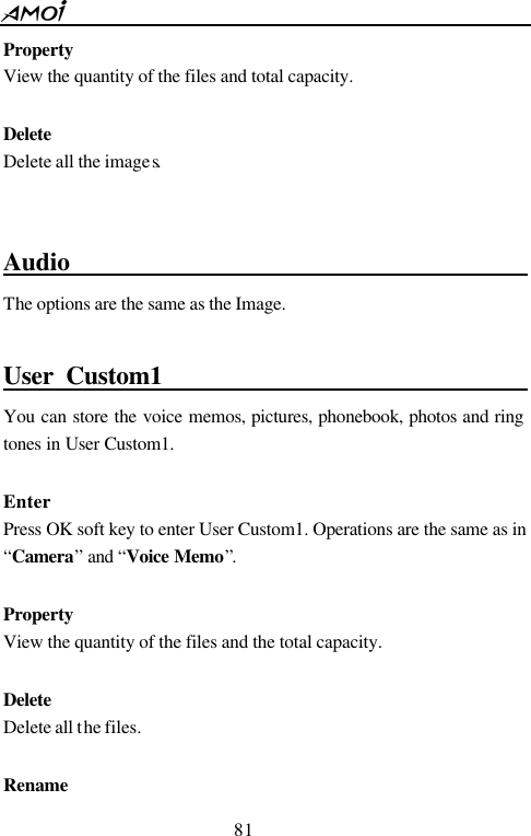  81  Property View the quantity of the files and total capacity.  Delete Delete all the images.    Audio                                         The options are the same as the Image.    User Custom1                                    You can store the voice memos, pictures, phonebook, photos and ring tones in User Custom1.  Enter Press OK soft key to enter User Custom1. Operations are the same as in &ldquo;Camera&rdquo; and &ldquo;Voice Memo&rdquo;.  Property View the quantity of the files and the total capacity.  Delete Delete all the files.  Rename 