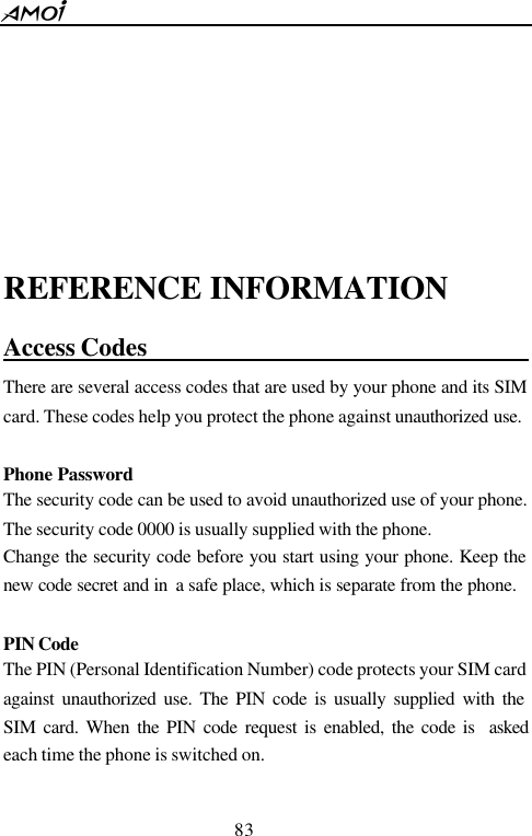  83      REFERENCE INFORMATION Access Codes                                  There are several access codes that are used by your phone and its SIM card. These codes help you protect the phone against unauthorized use.  Phone Password The security code can be used to avoid unauthorized use of your phone. The security code 0000 is usually supplied with the phone.   Change the security code before you start using your phone. Keep the new code secret and in  a safe place, which is separate from the phone.  PIN Code  The PIN (Personal Identification Number) code protects your SIM card against unauthorized use. The PIN code is usually supplied with the SIM card. When the PIN code request is enabled, the code is  asked each time the phone is switched on.  