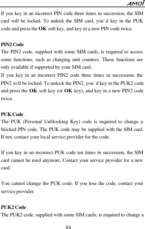        84                          If you key in an incorrect PIN code three times in succession, the SIM card will be locked. To unlock the SIM card, you&rsquo;d key in the PUK code and press the OK  soft key, and key in a new PIN code twice.  PIN2 Code  The PIN2 code, supplied with some SIM cards, is required to access some functions, such as charging unit counters. These functions are only available if supported by your SIM card. If you key in an incorrect PIN2 code three times in succession, the PIN2 will be locked. To unlock the PIN2, you&rsquo;d key in the PUK2 code and press the OK  soft key (or OK  key), and key in a new PIN2 code twice.  PUK Code  The PUK (Personal Unblocking Key) code is required to change a blocked PIN code. The PUK code may be supplied with the SIM card. If not, contact your local service provider for the code.  If you key in an incorrect PUK code ten times in succession, the SIM card cannot be used anymore. Contact your service provider for a new card.  You cannot change the PUK code. If you lose the code, contact your service provider.  PUK2 Code The PUK2 code, supplied with some SIM cards, is required to change a 