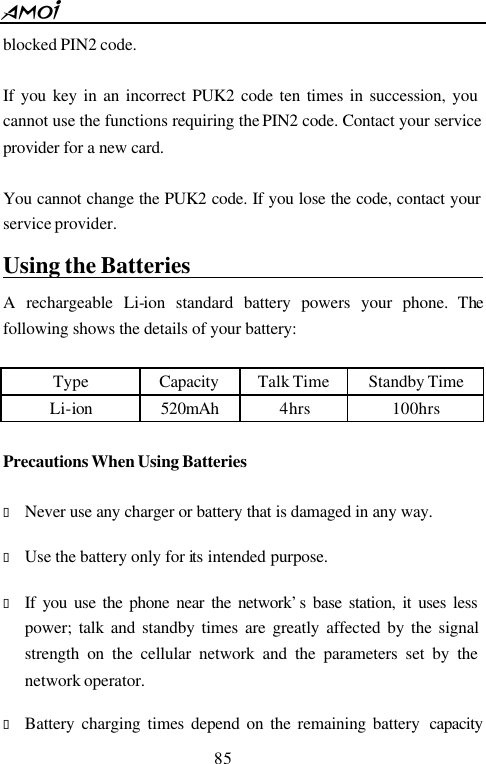  85  blocked PIN2 code.    If you key in an incorrect PUK2 code ten times in succession, you cannot use the functions requiring the PIN2 code. Contact your service provider for a new card.  You cannot change the PUK2 code. If you lose the code, contact your service provider. Using the Batteries                                 A rechargeable Li-ion standard battery powers your phone. The following shows the details of your battery:  Type Capacity Talk Time Standby Time Li-ion   520mAh 4hrs 100hrs  Precautions When Using Batteries                     &bull; Never use any charger or battery that is damaged in any way.  &bull; Use the battery only for its intended purpose.  &bull; If you use the phone near the network&rsquo;s base station, it uses less power; talk and standby times are greatly affected by the signal strength on the cellular network and the parameters set by the network operator.  &bull; Battery charging times depend on the remaining battery  capacity 