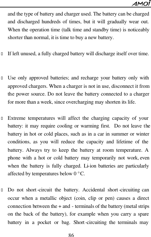        86                          and the type of battery and charger used. The battery can be charged and discharged hundreds of times, but it will gradually wear out. When the operation time (talk time and standby time) is noticeably shorter than normal, it is time to buy a new battery.    &bull; If left unused, a fully charged battery will discharge itself over time.   &bull; Use only approved batteries; and recharge your battery only with approved chargers. When a charger is not in use, disconnect it from the power source. Do not leave the battery connected to a charger for more than a week, since overcharging may shorten its life.  &bull; Extreme temperatures will affect the charging capacity of your battery: it may require cooling or warming first.  Do not leave the battery in hot or cold places, such as in a car in summer or winter conditions, as you will reduce the capacity and lifetime of the battery. Always try to keep the battery at room temperature. A phone with a hot or cold battery may temporarily not work, even when the battery is fully charged. Li-ion batteries are particularly affected by temperatures below 0 &deg;C.  &bull; Do not short -circuit the battery. Accidental short -circuiting can occur when a metallic object (coin, clip or pen) causes a direct connection between the + and - terminals of the battery (metal strips on the back of the battery), for example when you carry a spare battery in a pocket or bag. Short -circuiting the terminals may 