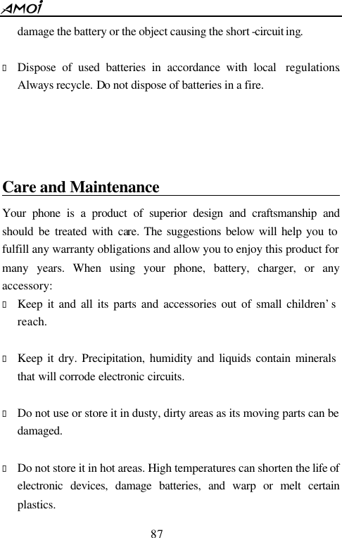  87  damage the battery or the object causing the short -circuit ing.  &bull; Dispose of used batteries in accordance with local  regulations. Always recycle. Do not dispose of batteries in a fire.     Care and Maintenance                             Your phone is a product of superior design and craftsmanship and should be treated with care. The suggestions below will help you to fulfill any warranty obligations and allow you to enjoy this product for many years. When using your phone, battery, charger, or any accessory: &bull; Keep it and all its parts and accessories out of small children&rsquo;s reach.  &bull; Keep it dry. Precipitation, humidity and liquids contain minerals that will corrode electronic circuits.  &bull; Do not use or store it in dusty, dirty areas as its moving parts can be damaged.  &bull; Do not store it in hot areas. High temperatures can shorten the life of electronic devices, damage batteries, and warp or melt certain plastics. 