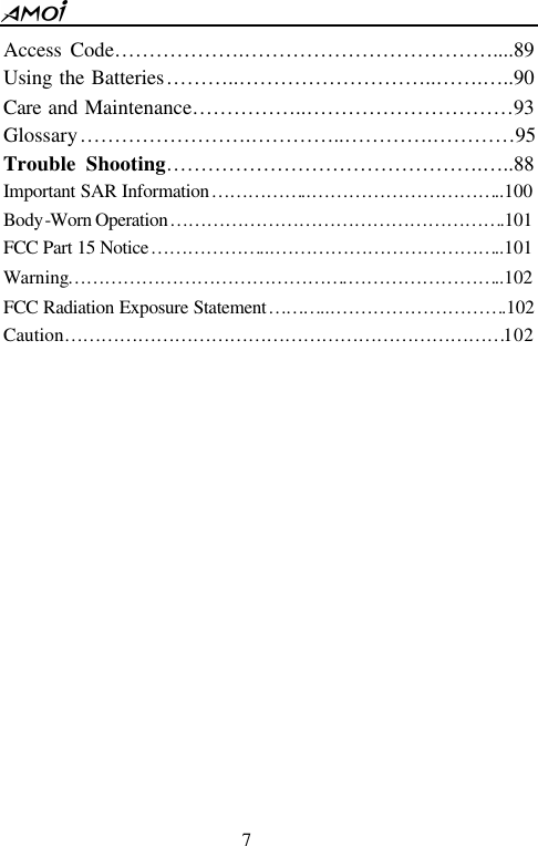  7  Access Code&hellip;&hellip;&hellip;&hellip;&hellip;&hellip;.&hellip;&hellip;&hellip;&hellip;&hellip;&hellip;&hellip;&hellip;&hellip;&hellip;&hellip;&hellip;....89 Using the Batteries&hellip;&hellip;&hellip;..&hellip;&hellip;&hellip;&hellip;&hellip;&hellip;&hellip;&hellip;&hellip;..&hellip;&hellip;.&hellip; ..90 Care and Maintenance&hellip;&hellip;&hellip;&hellip;&hellip;..&hellip;&hellip;&hellip;&hellip;&hellip;&hellip;&hellip;&hellip;&hellip;&hellip;93 Glossary&hellip;&hellip;&hellip;&hellip;&hellip;&hellip;&hellip;&hellip;.&hellip;&hellip;&hellip;&hellip;..&hellip;&hellip;&hellip;&hellip;.&hellip;&hellip;&hellip;&hellip;95 Trouble Shooting&hellip;&hellip;&hellip;&hellip;&hellip;&hellip;&hellip;&hellip;&hellip;&hellip;&hellip;&hellip;&hellip;&hellip;&hellip;.&hellip; ..88 Important SAR Information&hellip;&hellip;&hellip;&hellip;&hellip;..&hellip;&hellip;&hellip;&hellip;&hellip;&hellip;&hellip;&hellip;&hellip;&hellip;..100 Body-Worn Operation&hellip;&hellip;&hellip;&hellip;&hellip;&hellip;&hellip;&hellip;&hellip;&hellip;&hellip;&hellip;&hellip;&hellip;&hellip;&hellip;&hellip;&hellip;.101 FCC Part 15 Notice&hellip;&hellip;&hellip;&hellip;&hellip;&hellip;...&hellip;&hellip;&hellip;&hellip;&hellip;&hellip;&hellip;&hellip;&hellip;&hellip;&hellip;&hellip;..101 Warning&hellip;&hellip;&hellip;&hellip;&hellip;&hellip;&hellip;&hellip;&hellip;&hellip;&hellip;&hellip;&hellip;&hellip;&hellip;.&hellip;&hellip;&hellip;&hellip;&hellip;&hellip;&hellip;&hellip;..102 FCC Radiation Exposure Statement&hellip;&hellip;&hellip;...&hellip;&hellip;&hellip;&hellip;&hellip;&hellip;&hellip;&hellip;&hellip;.102 Caution&hellip;&hellip;&hellip;&hellip;&hellip;&hellip;&hellip;&hellip;&hellip;&hellip;&hellip;&hellip;&hellip;&hellip;&hellip;&hellip;&hellip;&hellip;&hellip;&hellip;&hellip;&hellip;&hellip;&hellip;102                 