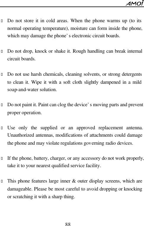        88                           &bull; Do not store it in cold areas. When the phone warms up (to its normal operating temperature), moisture can form inside the phone, which may damage the phone&rsquo;s electronic circuit boards.  &bull; Do not drop, knock or shake it. Rough handling can break internal circuit boards.  &bull; Do not use harsh chemicals, cleaning solvents, or strong detergents to clean it. Wipe it with a soft cloth slightly dampened in a mild soap-and-water solution.  &bull; Do not paint it. Paint can clog the device&rsquo;s moving parts and prevent proper operation.    &bull; Use only the supplied or an approved replacement antenna. Unauthorized antennas, modifications of attachments could damage the phone and may violate regulations governing radio devices.  &bull; If the phone, battery, charger, or any accessory do not work properly, take it to your nearest qualified service facility.    &bull; This phone features large inner &amp; outer display screens, which are damageable. Please be most careful to avoid dropping or knocking or scratching it with a sharp thing.  