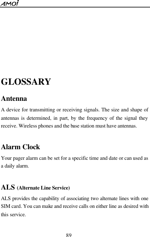  89      GLOSSARY Antenna A device for transmitting or receiving signals. The size and shape of antennas is determined, in part, by the frequency of the signal they receive. Wireless phones and the base station must have antennas.  Alarm Clock   Your pager alarm can be set for a specific time and date or can used as a daily alarm.  ALS (Alternate Line Service) ALS provides the capability of associating two alternate lines with one SIM card. You can make and receive calls on either line as desired with this service.  