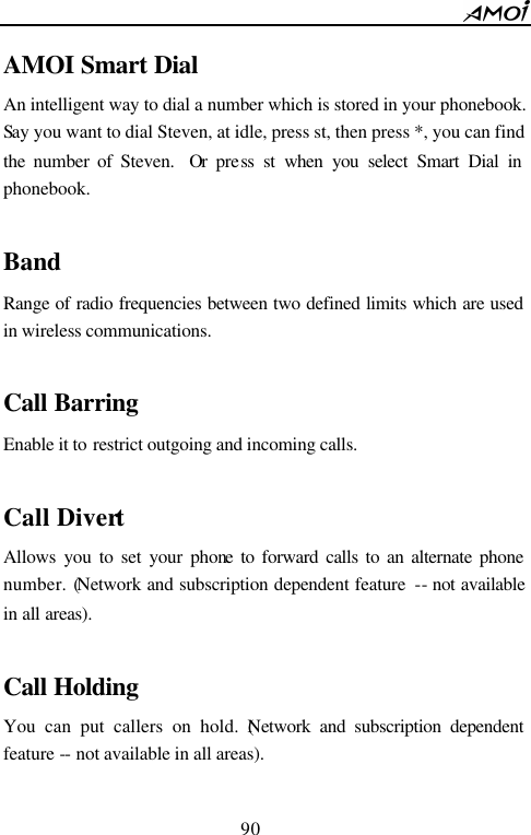        90                          AMOI Smart Dial An intelligent way to dial a number which is stored in your phonebook. Say you want to dial Steven, at idle, press st, then press *, you can find the number of Steven.  Or press st when you select Smart Dial in phonebook.  Band Range of radio frequencies between two defined limits which are used in wireless communications.  Call Barring Enable it to restrict outgoing and incoming calls.    Call Divert Allows you to set your phone to forward calls to an alternate phone number. (Network and subscription dependent feature  -- not available in all areas).  Call Holding You can put callers on hold. (Network and subscription dependent feature -- not available in all areas).  