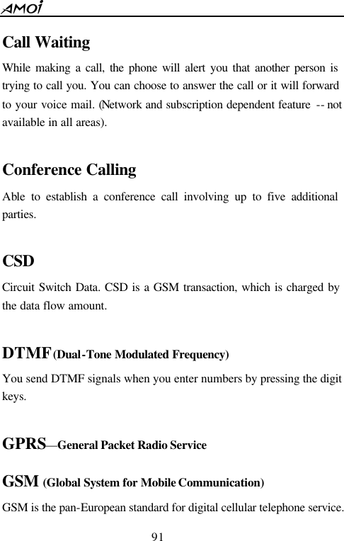  91  Call Waiting While making a call, the phone will alert you that another person is trying to call you. You can choose to answer the call or it will forward to your voice mail. (Network and subscription dependent feature  -- not available in all areas).  Conference Calling Able to establish a conference call involving up to five additional parties.  CSD Circuit Switch Data. CSD is a GSM transaction, which is charged by the data flow amount.  DTMF (Dual-Tone Modulated Frequency) You send DTMF signals when you enter numbers by pressing the digit keys.  GPRS&mdash;General Packet Radio Service  GSM (Global System for Mobile Communication) GSM is the pan-European standard for digital cellular telephone service. 