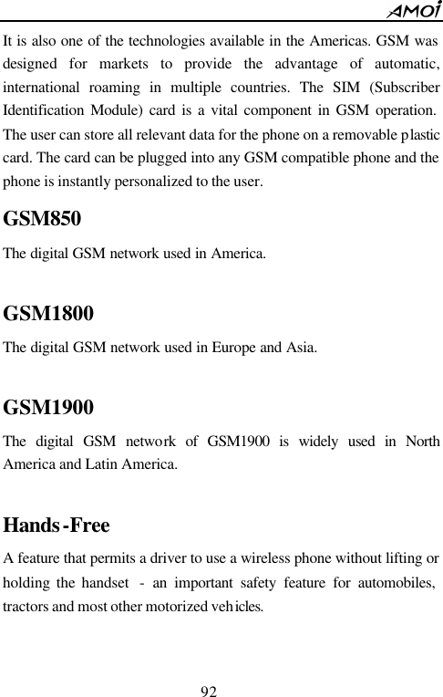        92                          It is also one of the technologies available in the Americas. GSM was designed for markets to provide the advantage of automatic, international roaming in multiple countries. The SIM (Subscriber Identification Module) card is a vital component in GSM operation. The user can store all relevant data for the phone on a removable plastic card. The card can be plugged into any GSM compatible phone and the phone is instantly personalized to the user. GSM850 The digital GSM network used in America.  GSM1800 The digital GSM network used in Europe and Asia.  GSM1900 The digital GSM network of GSM1900 is widely used in North America and Latin America.  Hands-Free A feature that permits a driver to use a wireless phone without lifting or holding the handset  - an important safety feature for automobiles, tractors and most other motorized vehicles.   
