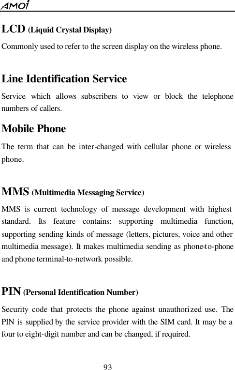 93  LCD (Liquid Crystal Display) Commonly used to refer to the screen display on the wireless phone.  Line Identification Service Service  which  allows subscribers to view or block the telephone numbers of callers.  Mobile Phone  The term that can be inter-changed with cellular phone or wireless phone.  MMS (Multimedia Messaging Service) MMS is current technology of message development with highest standard.  Its feature contains: supporting multimedia function, supporting sending kinds of message (letters, pictures, voice and other multimedia message). It makes multimedia sending as phone-to-phone and phone terminal-to-network possible.  PIN (Personal Identification Number) Security code that protects the phone against unauthorized use. The PIN  is  supplied  by the service provider with the SIM card. It may be a four to eight-digit number and can be changed, if required.  