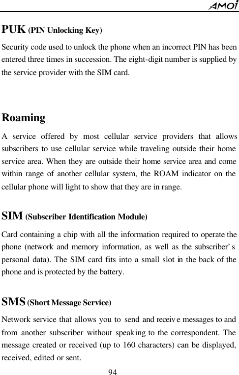        94                          PUK (PIN Unlocking Key) Security code used to unlock the phone when an incorrect PIN has been entered three times in succession. The eight-digit number is supplied by the service provider with the SIM card.   Roaming A service offered by most cellular service providers that allows subscribers to use cellular service while traveling outside their home service area. When they are outside their home service area and come within range of another cellular system, the ROAM indicator on the cellular phone will light to show that they are in range.  SIM (Subscriber Identification Module) Card containing a chip with all the information required to operate the phone (network and memory information, as well as the subscriber&rsquo;s personal data). The SIM card fits into a small slot in  the back of the phone and is protected by the battery.  SMS (Short Message Service) Network service that allows you to send and receiv e messages to and from another subscriber without speaking to the correspondent. The message created or received (up to 160 characters) can be displayed, received, edited or sent. 