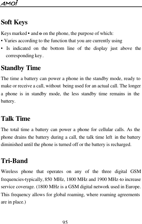  95   Soft Keys  Keys marked &bull; and o on the phone, the purpose of which: &bull;  Varies according to the function that you are currently using &bull; Is indicated on the bottom line of the display just above the corresponding key. Standby Time The time a battery can power a phone in the standby mode, ready to make or receive a call, without  being used for an actual call. The longer a phone is in standby mode, the less standby time remains in the battery.  Talk Time  The total time a battery can power a phone for cellular calls. As the phone drains the battery during a call, the talk time left  in the battery diminished until the phone is turned off or the battery is recharged.  Tri-Band   Wireless phone that operates on any of the three digital GSM frequencies-typically, 850 MHz, 1800 MHz and 1900 MHz-to increase service coverage. (1800 MHz is a GSM digital network used in Europe. This frequency allows for global roaming, where roaming agreements are in place.)  