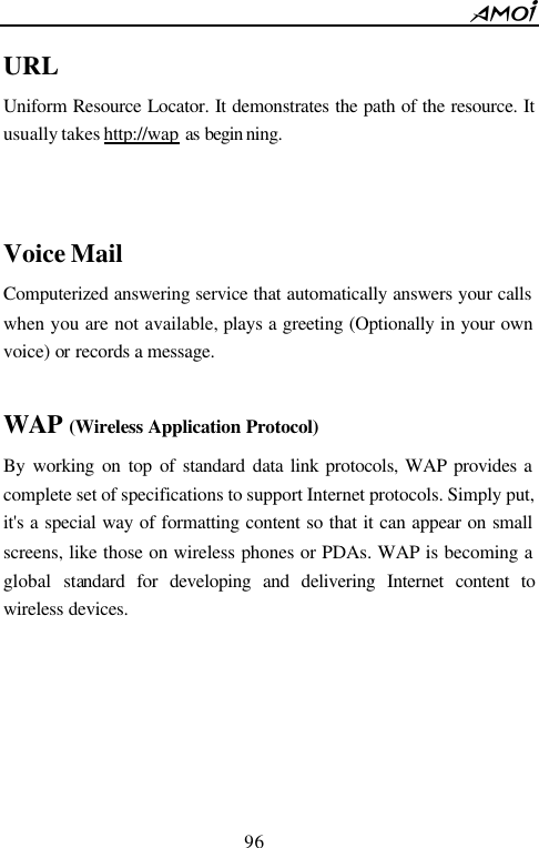        96                          URL Uniform Resource Locator. It demonstrates the path of the resource. It usually takes http://wap as begin ning.    Voice Mail Computerized answering service that automatically answers your calls when you are not available, plays a greeting (Optionally in your own voice) or records a message.  WAP (Wireless Application Protocol) By working on top of standard data link protocols, WAP provides a complete set of specifications to support Internet protocols. Simply put, it's a special way of formatting content so that it can appear on small screens, like those on wireless phones or PDAs. WAP is becoming a global standard for developing and delivering Internet content to wireless devices.       