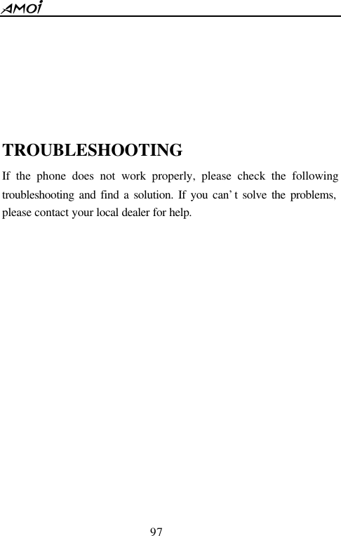  97        TROUBLESHOOTING If the phone does not work properly, please check the following troubleshooting and find a solution. If you can&rsquo;t solve the problems, please contact your local dealer for help.  