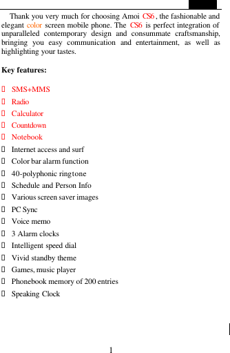                                                        1 Thank you very much for choosing Amoi CS6 , the fashionable and elegant color screen mobile phone. The  CS6  is perfect integration of unparalleled contemporary design and consummate craftsmanship, bringing you easy communication and entertainment, as well as highlighting your tastes.  Key features:  &bull; SMS+MMS &bull; Radio &bull; Calculator &bull; Countdown  &bull; Notebook &bull; Internet access and surf &bull; Color bar alarm function &bull; 40-polyphonic ring tone &bull; Schedule and Person Info   &bull; Various screen saver images &bull; PC Sync   &bull; Voice memo &bull; 3 Alarm clocks &bull; Intelligent speed dial &bull; Vivid standby theme &bull; Games, music player &bull; Phonebook memory of 200 entries &bull; Speaking Clock    