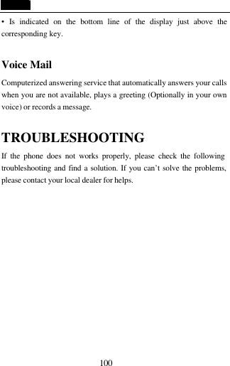  100 &bull;  Is indicated on the bottom line of the display just above the corresponding key.  Voice Mail Computerized answering service that automatically answers your calls when you are not available, plays a greeting (Optionally in your own voice) or records a message.  TROUBLESHOOTING If the phone does not works properly, please check the following troubleshooting and find a solution. If you can&rsquo;t solve the problems, please contact your local dealer for helps. 
