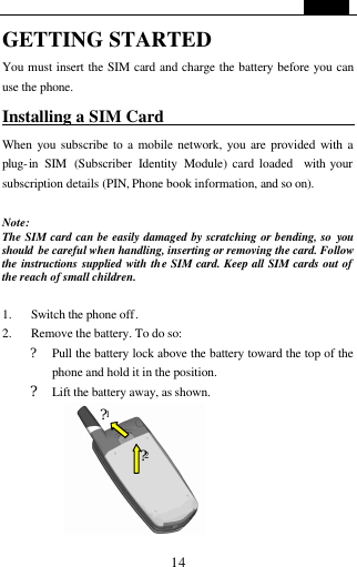   14 GETTING STARTED You must insert the SIM card and charge the battery before you can use the phone. Installing a SIM Card                          When you subscribe to a mobile network, you are provided with a plug-in SIM (Subscriber Identity Module) card loaded  with your subscription details (PIN, Phone book information, and so on).      Note:   The SIM card can be easily damaged by scratching or bending, so  you should  be careful when handling, inserting or removing the card. Follow the instructions supplied with the SIM card. Keep all SIM cards out of the reach of small children.  1. Switch the phone off. 2. Remove the battery. To do so:   ? Pull the battery lock above the battery toward the top of the phone and hold it in the position. ? Lift the battery away, as shown.  ?1 ?2 