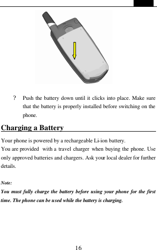   16   ? Push the battery down until it clicks into place. Make sure that the battery is properly installed before switching on the phone. Charging a Battery                          Your phone is powered by a rechargeable Li-ion battery.   You are provided  with a travel charger  when buying the phone. Use only approved batteries and chargers. Ask your local dealer for further details.  Note: You must fully charge the battery before using your phone for the first time. The phone can be used while the battery is charging.     