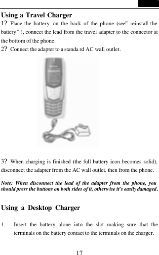   17 Using a Travel Charger 1?Place the battery  on the back of the phone (see&ldquo;reinstall the battery&rdquo; ), connect the lead from the travel adapter to the connector at the bottom of the phone. 2?Connect the adapter to a standa rd AC wall outlet.             3?When charging is finished (the full battery icon becomes solid), disconnect the adapter from the AC wall outlet, then from the phone.  Note: When disconnect the lead of the adapter from the phone, you should press the buttons on both sides of it, otherwise it&rsquo;s easily damaged.  Using a Desktop Charger                                1. Insert the battery alone into the slot making sure that the terminals on the battery contact to the terminals on the charger. 