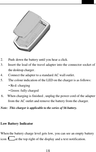   18              2. Push down the battery until you hear a click. 3.   Insert the lead of the travel adapter into the connector socket of the desktop charger. 4.   Connect the adapter to a standard AC wall outlet. 5. The colour indication of the LED on the charger is as follows: &bull; Re d: charging &bull; Green: fully charged 6.  When charging is finished , unplug the power cord of the adapter from the AC outlet and remove the battery from the charger.  Note: This charger is applicable to the series of S6 battery.  Low Battery Indicator  When the battery charge level gets low, you can see an empty battery icon  at the top right of the display and a text notification.   