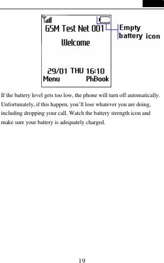  19                            If the battery level gets too low, the phone will turn off automatically. Unfortunately, if this happen, you&rsquo;ll lose whatever you are doing, including dropping your call. Watch the battery strength icon and make sure your battery is adequately charged.      