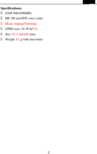   2 Specifications: &bull; GSM 900/1800MHz &bull; HR, FR and EFR voice codec &bull; Music ringing/Vibrating &bull; GPRS class 10, WAP 2.0                       &bull; Size: 91.5 x44x20.2mm &bull; Weight: 82 g with slim batter  