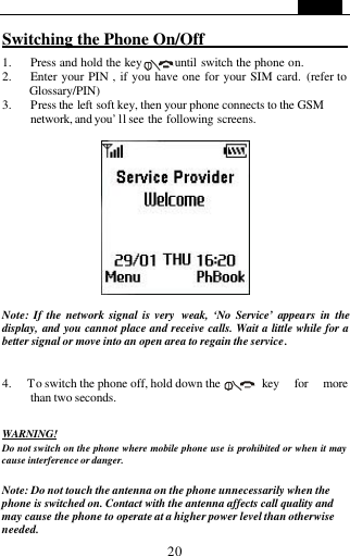   20 Switching the Phone On/Off                     1. Press and hold the key      until switch the phone on. 2. Enter your PIN , if you have one for your SIM card. (refer to Glossary/PIN) 3. Press the left soft key, then your phone connects to the GSM network, and you&rsquo; ll see the following screens.     Note: If the network signal is very  weak, &lsquo;No Service&rsquo; appears in the display,  and you cannot place and receive calls. Wait a little while for a better signal or move into an open area to regain the service.   4.   To switch the phone off, hold down the    key for more than two seconds.  WARNING! Do not switch on the phone where mobile phone use is prohibited or when it may cause interference or danger.  Note: Do not touch the antenna on the phone unnecessarily when the phone is switched on. Contact with the antenna affects call quality and  may cause the phone to operate at a higher power level than otherwise needed. 