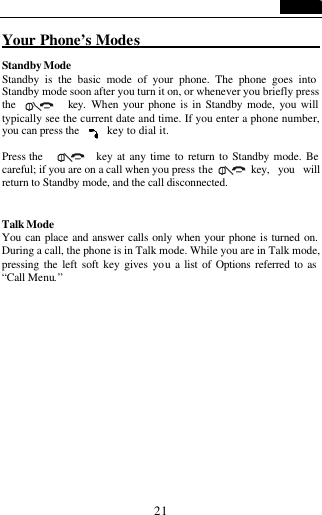   21 Your Phone&rsquo;s Modes                         Standby Mode Standby is the basic mode of your phone. The phone goes into Standby mode soon after you turn it on, or whenever you briefly press the     key. When your phone is in Standby mode, you will typically see the current date and time. If you enter a phone number, you can press the      key to dial it.  Press the     key at any time to return to Standby mode. Be careful; if you are on a call when you press the     key, you will return to Standby mode, and the call disconnected.   Talk Mode You can place and answer calls only when your phone is turned on. During a call, the phone is in Talk mode. While you are in Talk mode, pressing the left soft key gives you a list of Options referred to as &ldquo;Call Menu.&rdquo;  
