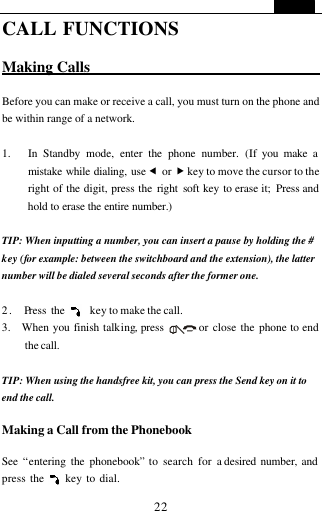   22 CALL FUNCTIONS  Making Calls                                  Before you can make or receive a call, you must turn on the phone and be within range of a network.  1. In Standby mode, enter the phone number. (If you make a mistake while dialing, use &fnof; or &bdquo; key to move the cursor to the right of the digit, press the right soft key to erase it;  Press and hold to erase the entire number.)  TIP: When inputting a number, you can insert a pause by holding the # key (for example: between the switchboard and the extension), the latter number will be dialed several seconds after the former one.    2.  Press the     key to make the call. 3.  When you finish talking, press       or close the phone to end the call.  TIP: When using the handsfree kit, you can press the Send key on it to  end the call.    Making a Call from the Phonebook  See  &ldquo;entering the phonebook&rdquo; to search for a desired number, and press the     key to dial. 