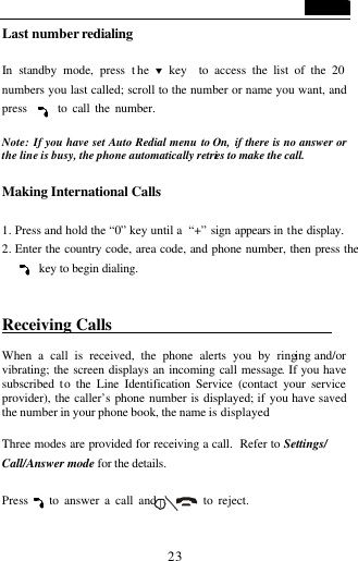   23 Last number redialing  In standby mode, press the &sbquo; key  to access the list of the 20 numbers you last called; scroll to the number or name you want, and press      to call the number.  Note: If you have set Auto Redial menu to On,  if there is no answer or the line is busy, the phone automatically retries to make the call.  Making International Calls  1. Press and hold the &ldquo;0&rdquo; key until a  &ldquo;+&rdquo; sign appears in  the display. 2. Enter the country code, area code, and phone number, then press the     key to begin dialing.  Receiving Calls                            When a call is received, the phone alerts you by ringing and/or vibrating; the screen displays an incoming call message. If you have subscribed  to the Line Identification Service (contact your service provider), the caller&rsquo;s phone number is displayed; if you have saved the number in your phone book, the name is displayed.  Three modes are provided for receiving a call.  Refer to Settings/ Call/Answer mode for the details.  Press    to answer a call and         to reject.  