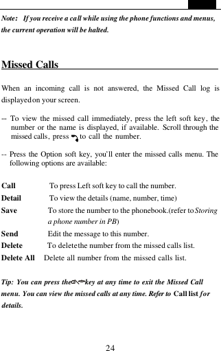   24 Note:If you receive a call while using the phone functions and menus, the current operation will be halted.   Missed Calls                                When an incoming call is not answered, the Missed Call log is displayed on your screen.  -- To view the missed call immediately, press the left soft key, the number or the name is displayed, if available. Scroll through the missed calls, press    to call the number.  -- Press the Option soft key, you&rsquo;ll enter the missed calls menu. The following options are available:  Call         To press Left soft key to call the number. Detail       To view the details (name, number, time) Save        To store the number to the phonebook.(refer to Storing a phone number in PB) Send        Edit the message to this number.   Delete       To delete the number from the missed calls list. Delete All    Delete all number from the missed calls list.  Tip: You can press the      key at any time to exit the Missed Call menu. You can view the missed calls at any time. Refer to  Call list for details.   