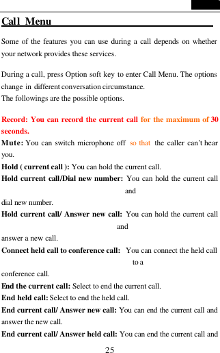   25 Call Menu                                 Some of the features you can use during a call depends on whether your network provides these services.  During a call, press Option soft key to enter Call Menu. The options change in different conversation circumstance.   The followings are the possible options.    Record: You can record the current call for the maximum of 30 seconds. Mute: You can switch microphone off  so that  the caller can&rsquo;t hear you. Hold ( current call ): You can hold the current call. Hold current call/Dial new number: You can hold the current call and dial new number. Hold current call/ Answer new call: You can hold the current call and answer a new call. Connect held call to conference call:   You can connect the held call to a conference call.   End the current call: Select to end the current call. End held call: Select to end the held call. End current call/ Answer new call: You can end the current call and answer the new call. End current call/ Answer held call: You can end the current call and 