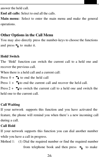   26 answer the held call. End all calls: Select to end all the calls. Main menu:  Select to enter the main menu and make the general operations.  Other Options in the Call Menu You may also directly press the number-keys to choose the functions and press    to make it.  Hold/ Switch  The  &lsquo;Hold&rsquo; function can  switch the current call to a held one and recover the previous call. When there is a held call and a current call: Press 0 +     to end the held call Press 1 +     to end the current call and recover the held call. Press 2 +     to switch the current call to a held one and switch the held one to the current call.   Call Waiting   If your network  supports this function and you have activated the feature, the phone will remind you when there&rsquo;s a new incoming call during a call.     Call Hold If your network supports this function you can dial another number while you have a call in progress. Method 1:   (1) Dial the required number or find the required number from telephone book and then press      to make 