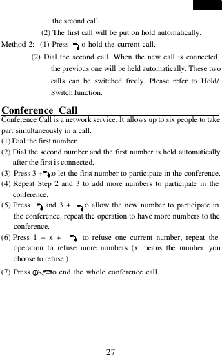  27 the second call.            (2) The first call will be put on hold automatically.   Method 2:  (1) Press    to hold the current call.           (2) Dial the second call. When the new call is connected, the previous one will be held automatically. These two calls can be switched freely. Please refer to Hold/ Switch function.            Conference Call                            Conference Call is a network service. It allows up to six people to take part simultaneously in a call.  (1) Dial the first number. (2) Dial the second number and the first number is held automatically after the first is connected. (3) Press 3 +   to let the first number to participate in the conference. (4) Repeat Step 2 and 3 to add more numbers to participate in the conference. (5) Press     and 3 +    to allow the new number to participate in the conference, repeat the operation to have more numbers to the conference. (6) Press 1 + x +      to refuse one current number, repeat the operation to refuse more numbers (x means the number  you choose to refuse ). (7) Press       to end the whole conference call.   