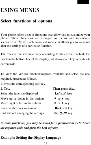   28 USING MENUS  Select functions of options                       Your phone offers a set of functions that allow you to customize your phone. These functions are arranged in menus and sub-menus, accessed via   . Each menu and sub-menu allows you to view and alter the settings of a particular function.    The roles of the soft keys vary according to the current context; the label on the bottom line of the display just above each key indicates its current role.  To view the various functions/options available and select the one required, proceed as follows. 1. Press the corresponding soft key. 2. To...                            Then press the...         Select the function displayed           Left soft key   Move up or down in the options        &bull; or &sbquo; key.   Move right or left in the options        &bdquo; or &fnof; key. Back to the previous menu             Back soft key. Exit without changing the settings       the      key    In some functions, you may be asked for a password or PIN. Enter the required code and press the Left soft key .  Example: Setting the Display Language 