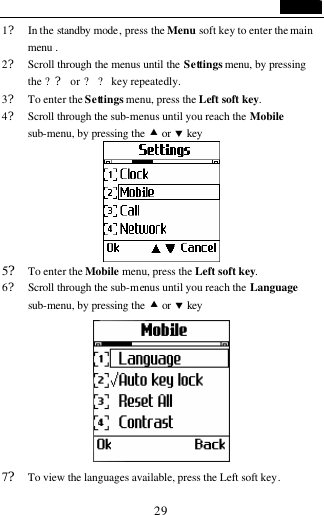                                   29 1? In the standby mode, press the Menu soft key to enter the main menu . 2? Scroll through the menus until the Settings menu, by pressing the ?? or ? ? key repeatedly. 3? To enter the Settings menu, press the Left soft key. 4? Scroll through the sub-menus until you reach the Mobile sub-menu, by pressing the &bull; or &sbquo; key         5? To enter the Mobile menu, press the Left soft key. 6? Scroll through the sub-menus until you reach the Language sub-menu, by pressing the &bull; or &sbquo; key  7? To view the languages available, press the Left soft key. 