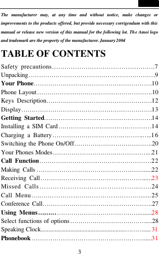   3 The manufacturer may, at any time and without notice, make changes or improvements to the products offered, but provide necessary corrigendum with this manual or release new version of this manual for the following lot. The Amoi logo and trademark are the property of the manufacturer. January 2004 TABLE OF CONTENTS   Safety precautions&hellip;&hellip;&hellip;&hellip;&hellip;&hellip;&hellip;&hellip;&hellip;&hellip;&hellip;&hellip;&hellip;&hellip;&hellip;&hellip;.7 Unpacking&hellip;&hellip;&hellip;&hellip;&hellip;&hellip;&hellip;&hellip;&hellip;&hellip;&hellip;&hellip;&hellip;&hellip;&hellip;&hellip;&hellip;&hellip;&hellip;&hellip;.9 Your Phone&hellip;&hellip;&hellip;&hellip;&hellip;&hellip;&hellip;&hellip;&hellip;&hellip;&hellip;&hellip;&hellip;&hellip;&hellip;&hellip;&hellip;&hellip;&hellip;10 Phone Layout&hellip;&hellip;&hellip;&hellip;&hellip;&hellip;&hellip;&hellip;&hellip;&hellip;&hellip;&hellip;&hellip;&hellip;&hellip;&hellip;&hellip;&hellip;..10 Keys Description&hellip;&hellip;&hellip;&hellip;&hellip;&hellip;&hellip;&hellip;&hellip;&hellip;&hellip;&hellip;&hellip;&hellip;&hellip;&hellip;&hellip;12 Display&hellip;&hellip;&hellip;&hellip;&hellip;&hellip;&hellip;&hellip;&hellip;&hellip;&hellip;&hellip;&hellip;&hellip;&hellip;&hellip;&hellip;&hellip;&hellip;&hellip;&hellip;13 Getting Started&hellip;&hellip;&hellip;&hellip;&hellip;&hellip;&hellip;&hellip;&hellip;&hellip;&hellip;&hellip;&hellip;&hellip;&hellip;&hellip;&hellip;.14 Installing a SIM Card&hellip;&hellip;&hellip;&hellip;&hellip;&hellip;&hellip;&hellip;&hellip;&hellip;&hellip;&hellip;&hellip;&hellip;&hellip;14 Charging a Battery&hellip;&hellip;&hellip;&hellip;&hellip;&hellip;&hellip;&hellip;&hellip;&hellip;&hellip;.&hellip;&hellip;&hellip;.&hellip;..1 6 Switching the Phone On/Off&hellip;&hellip;&hellip;&hellip;&hellip;&hellip;&hellip;&hellip;&hellip;&hellip;&hellip;&hellip;..20 Your Phones Modes&hellip;&hellip;&hellip;&hellip;&hellip;&hellip;&hellip;&hellip;&hellip;&hellip;.&hellip;&hellip;&hellip;&hellip;&hellip;...21 Call Function&hellip;&hellip;&hellip;&hellip;&hellip;&hellip;&hellip;&hellip;&hellip;&hellip;&hellip;&hellip;&hellip;&hellip;&hellip;&hellip;&hellip;&hellip;22 Making Calls &hellip;&hellip;&hellip;&hellip;&hellip;&hellip;&hellip;&hellip;&hellip;&hellip;&hellip;&hellip;&hellip;&hellip;&hellip;&hellip;&hellip;......22 Receiving Call&hellip;&hellip;&hellip;&hellip;&hellip;&hellip;.&hellip;&hellip;&hellip;&hellip;&hellip;&hellip;&hellip;.&hellip;&hellip;&hellip;.....23 Missed Calls&hellip;&hellip;&hellip;&hellip;&hellip;&hellip;&hellip;.&hellip;&hellip;&hellip;&hellip;&hellip;&hellip;&hellip;.....&hellip;.24 Call Menu&hellip;..&hellip;&hellip;&hellip;&hellip;&hellip;&hellip;&hellip;.&hellip;&hellip;&hellip;&hellip;&hellip;&hellip;&hellip;&hellip;.......25 Conference Call&hellip;&hellip;&hellip;&hellip;&hellip;&hellip;&hellip;&hellip;&hellip;&hellip;&hellip;&hellip;&hellip;&hellip;&hellip;&hellip;&hellip;..27 Using Menus&hellip;&hellip;&hellip;&hellip;&hellip;&hellip;&hellip;&hellip;&hellip;&hellip;&hellip;&hellip;&hellip;&hellip;&hellip;&hellip;.........28 Select functions of options&hellip;&hellip;&hellip;&hellip;&hellip;&hellip;&hellip;&hellip;&hellip;&hellip;&hellip;&hellip;.....28 Speaking Clock......................................................&hellip;&hellip;&hellip;..... 31 Phonebook&hellip;&hellip;&hellip;&hellip;&hellip;&hellip;&hellip;&hellip;&hellip;&hellip;&hellip;&hellip;&hellip;&hellip;&hellip;&hellip;&hellip;&hellip;.....31 