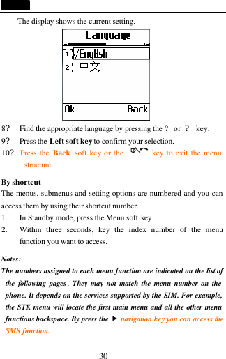  30 The display shows the current setting.  8? Find the appropriate language by pressing the ? or ? key. 9? Press the Left soft key to confirm your selection. 10? Press the Back  soft key or the        key to exit the menu structure.  By shortcut The menus, submenus and setting options are numbered and you can access them by using their shortcut number. 1. In Standby mode, press the Menu soft key. 2. Within three seconds, key the index number of the menu function you want to access.  Notes:  The numbers assigned to each menu function are indicated on the list of the following pages . They may not match the menu number on the phone. It depends on the services supported by the SIM. For example, the STK menu will locate the first main menu and all the other menu functions backspace. By press the &bdquo; navigation key you can access the SMS function. 