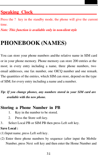                                   31 Speaking Clock                                Press the ? key in the standby mode, the phone will give the current  time.   Note: This function is available only in non-silent style    PHONEBOOK (NAMES)                        You can store your phone numbers and the relative name in SIM card or in your phone memory. Phone memory can store 200 entries at the most; in every entry including a name, three phone numbers, two email addresses, one fax number, one OICQ number and one remark.  The quantities of the entries, which SIM can store, depend on the type of SIM; for every entry including a name and a number.  Tip: If you change phones, any numbers stored in your SIM card are available with the new phone.  Storing a Phone Number in PB                    1. Key in the number to be stored. 2. Press the Store soft key. 3. Select Local PB or SIM PB then press Left soft key. Save Local :  (1) Input name, press Left soft key.     (2) Enter three phone numbers by sequence (after input the Mobile Number, press Next soft key and then enter the Home Number and 