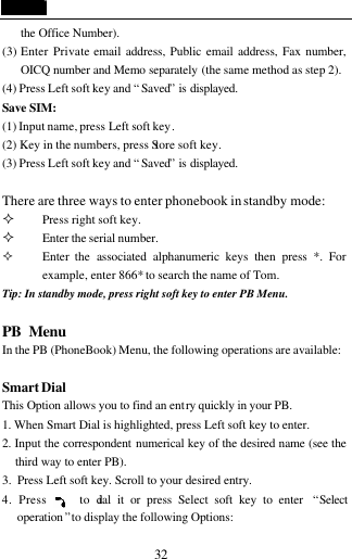  32 the Office Number). (3) Enter Private email address, Public email address, Fax number, OICQ number and Memo separately (the same method as step 2).   (4) Press Left soft key and &ldquo;Saved&rdquo; is displayed. Save SIM: (1) Input name, press Left soft key. (2) Key in the numbers, press Store soft key. (3) Press Left soft key and &ldquo;Saved&rdquo; is displayed.  There are three ways to enter phonebook in standby mode: &sup2; Press right soft key. &sup2; Enter the serial number. &sup2; Enter the associated alphanumeric keys then press *. For          example, enter 866* to search the name of Tom.   Tip: In standby mode, press right soft key to enter PB Menu.    PB Menu                                     In the PB (PhoneBook) Menu, the following operations are available:  Smart Dial This Option allows you to find an entry quickly in your PB. 1. When Smart Dial is highlighted, press Left soft key to enter.   2. Input the correspondent numerical key of the desired name (see the third way to enter PB). 3.  Press Left soft key. Scroll to your desired entry. 4. Press     to dial it or press Select soft key to enter  &ldquo;Select operation &rdquo; to display the following Options: 