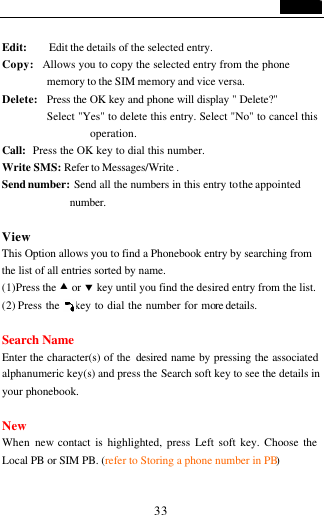                                   33  Edit:     Edit the details of the selected entry.   Copy:   Allows you to copy the selected entry from the phone memory to the SIM memory and vice versa. Delete:  Press the OK key and phone will display " Delete?" Select "Yes" to delete this entry. Select "No" to cancel this operation. Call:  Press the OK key to dial this number. Write SMS: Refer to Messages/Write . Send number: Send all the numbers in this entry to the appointed number.    View This Option allows you to find a Phonebook entry by searching from the list of all entries sorted by name. (1)Press the &bull; or &sbquo; key until you find the desired entry from the list. (2) Press the    key to dial the number for more details.  Search Name Enter the character(s) of the  desired  name by pressing the associated alphanumeric key(s) and press the Search soft key to see the details in your phonebook.  New When  new contact is highlighted, press Left soft key. Choose the Local PB or SIM PB. (refer to Storing a phone number in PB)  