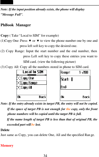  34 Note: If the input position already exists, the phone will display "Message Full".  PhBook Manager                                         Copy ( Take &ldquo;Local to SIM&rdquo; for example) (1)Copy One: Press &bull; or &sbquo; to view the phone number one by one and press left soft key to copy the desired one. (2) Copy Range: Input the start number and the end number, then press Left soft key to copy these entries you want to SIM card. (view the following picture) (3) Copy All: Copy all the numbers stored in phone to SIM card.          Note: If the entry already exists in target PB, the entry will not be copied. If the space of target PB is not enough for the copy, only the front phone numbers will be copied until the target PB is full. If the name length of target PB is less than that of original PB, the exceeded part will be lost.   Delete  Just same as Copy, you can delete One, All and the specified Ran ge.  Memory 