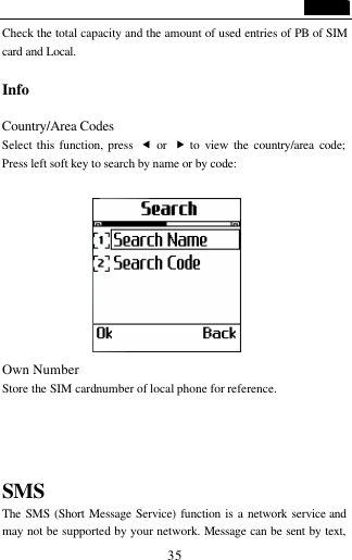                                   35 Check the total capacity and the amount of used entries of PB of SIM card and Local.  Info                                            Country/Area Codes  Select this function, press  &fnof; or  &bdquo; to view the country/area code; Press left soft key to search by name or by code:                 Own Number Store the SIM card number of local phone for reference.   SMS The SMS (Short Message Service) function is a network service and may not be supported by your network. Message can be sent by text, 