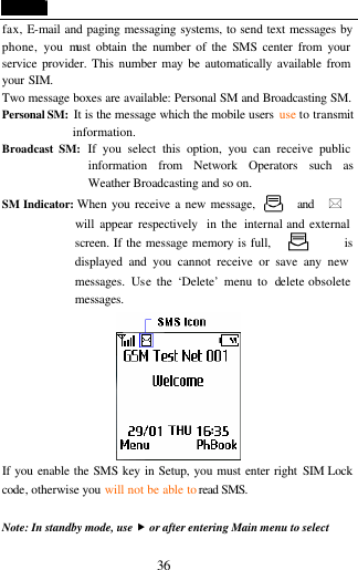  36 fax, E-mail and paging messaging systems, to send text messages by phone, you must obtain the number of the SMS center from your service provider. This number may be automatically available from your SIM. Two message boxes are available: Personal SM and Broadcasting SM. Personal SM:  It is the message which the mobile users  use to transmit information. Broadcast SM: If you select this option, you can receive public information from Network Operators such as Weather Broadcasting and so on. SM Indicator: When you receive a new message,      and  *              will appear respectively  in the  internal and external screen.  If the message memory is full,               is displayed and you cannot receive or save any new messages.  Use the &lsquo;Delete&rsquo; menu to  delete obsolete messages.      If you enable the SMS key in Setup, you must enter right SIM Lock code, otherwise you will not be able to read SMS.           Note: In standby mode, use &bdquo; or after entering Main menu to select 