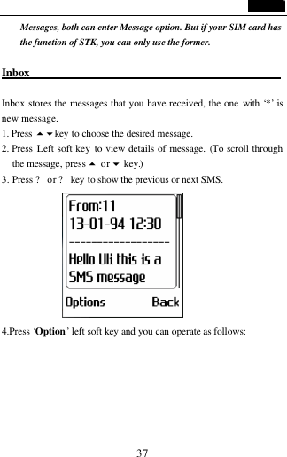                                   37 Messages, both can enter Message option. But if your SIM card has the function of STK, you can only use the former.  Inbox                                               Inbox stores the messages that you have received, the one with &lsquo;*&rsquo; is new message. 1. Press 56key to choose the desired message. 2. Press  Left soft key to view details of message. (To scroll through the message, press 5 or 6 key.) 3. Press ? or ? key  to show the previous or next SMS.      4.Press &lsquo;Option&rsquo; left soft key and you can operate as follows: 