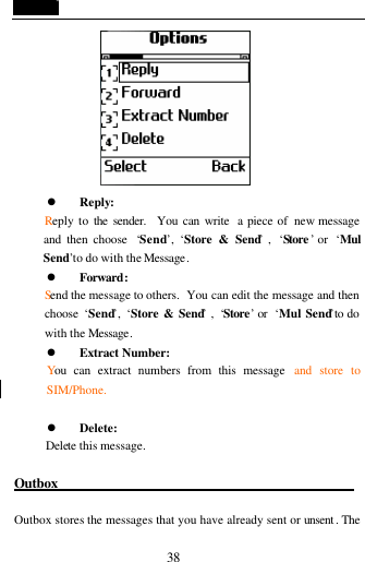  38  l Reply:  Reply to the sender.  You can write  a piece of  new message and then choose  &lsquo;Send&rsquo;,  &lsquo;Store &amp; Send&rsquo; ,  &lsquo;Store &rsquo; or  &lsquo;Mul Send&rsquo;to do with the Message. l Forward:   Send the message to others.  You can edit the message and then choose  &lsquo;Send&rsquo;,  &lsquo;Store &amp; Send&rsquo; ,  &lsquo;Store&rsquo; or  &lsquo;Mul Send&rsquo;to do with the Message. l Extract Number: You can extract numbers from this message  and store to SIM/Phone.  l Delete: Delete this message.  Outbox                                             Outbox stores the messages that you have already sent or unsent . The 